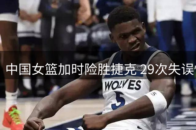中国女篮加时险胜捷克 29次失误惊险逆转