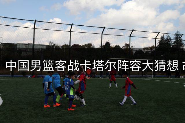 中国男篮客战卡塔尔阵容大猜想 胡金秋领衔冲击世预赛首胜