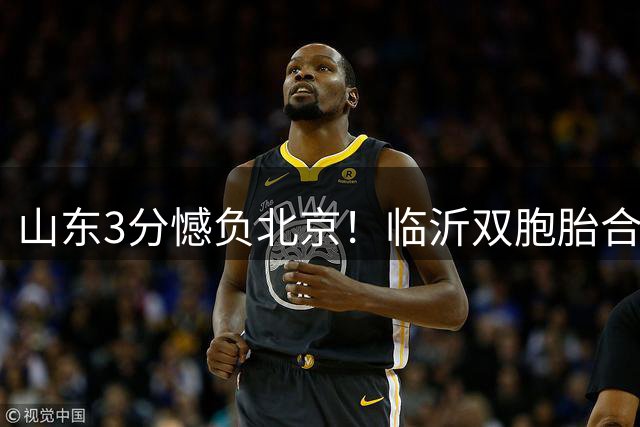 山东3分憾负北京！临沂双胞胎合砍30分，北京顶薪先生10中1拿5分