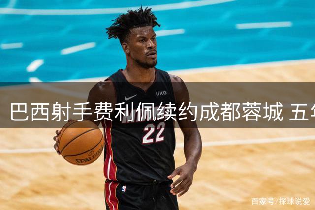 巴西射手费利佩续约成都蓉城 五年奉献84球成队史传奇