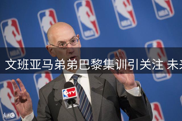 文班亚马弟弟巴黎集训引关注 未来NBA新星崭露头角