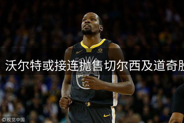 沃尔特或接连抛售切尔西及道奇股权 资金压力成主因