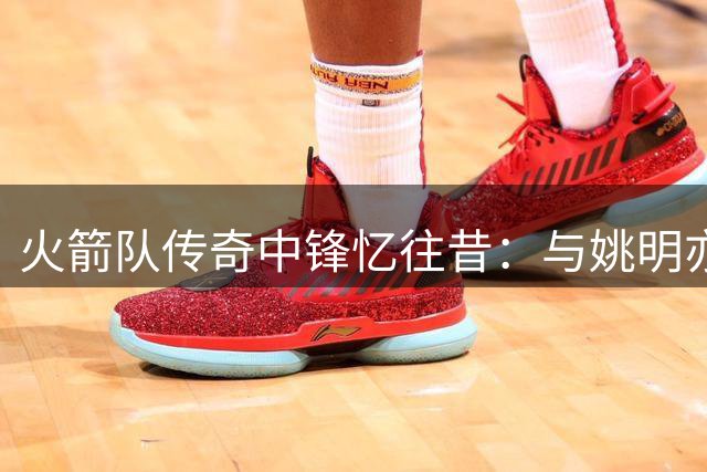 火箭队传奇中锋忆往昔：与姚明亦师亦友的特殊情谊