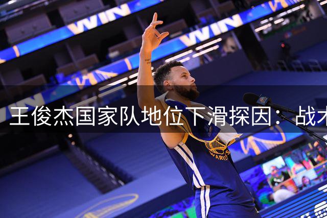 王俊杰国家队地位下滑探因：战术调整与自身打法成关键