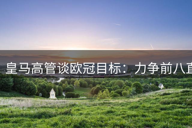 皇马高管谈欧冠目标：力争前八直通淘汰赛避免附加赛
