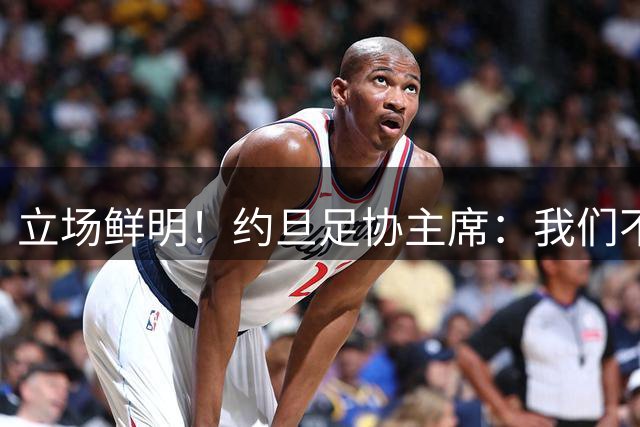立场鲜明！约旦足协主席：我们不会支持因凡蒂诺，也不会投票给他