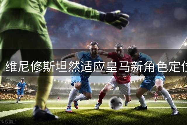 维尼修斯坦然适应皇马新角色定位